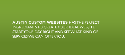 AUSTIN CUSTOM WEBSITES HAS THE PERFECT INGREDIANTS TO CREATE YOUR IDEAL WEBSITE. START YOUR DAY RIGHT AND SEE WHAT KIND OF SERVICE WE CAN OFFER YOU.