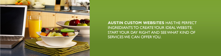 AUSTIN CUSTOM WEBSITES HAS THE PERFECT INGREDIANTS TO CREATE YOUR IDEAL WEBSITE. START YOUR DAY RIGHT AND SEE WHAT KIND OF SERVICE WE CAN OFFER YOU.